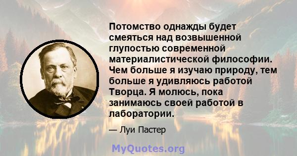 Потомство однажды будет смеяться над возвышенной глупостью современной материалистической философии. Чем больше я изучаю природу, тем больше я удивляюсь работой Творца. Я молюсь, пока занимаюсь своей работой в