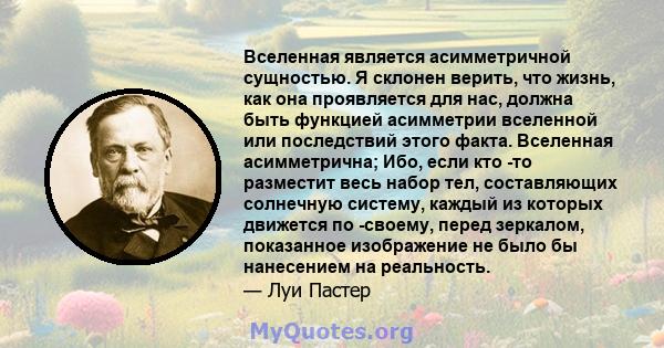 Вселенная является асимметричной сущностью. Я склонен верить, что жизнь, как она проявляется для нас, должна быть функцией асимметрии вселенной или последствий этого факта. Вселенная асимметрична; Ибо, если кто -то