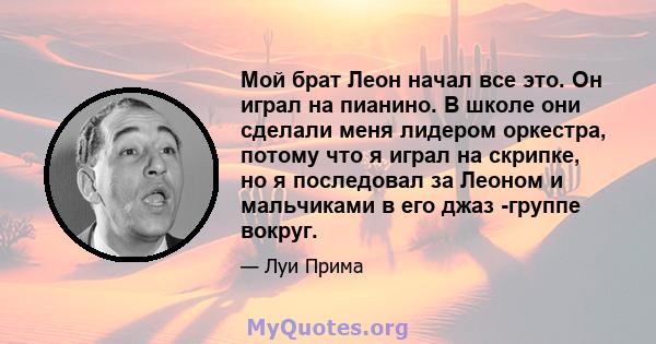 Мой брат Леон начал все это. Он играл на пианино. В школе они сделали меня лидером оркестра, потому что я играл на скрипке, но я последовал за Леоном и мальчиками в его джаз -группе вокруг.