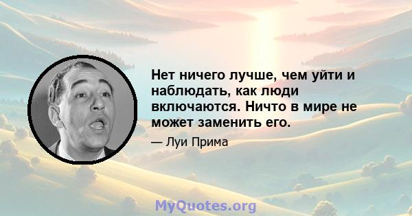 Нет ничего лучше, чем уйти и наблюдать, как люди включаются. Ничто в мире не может заменить его.