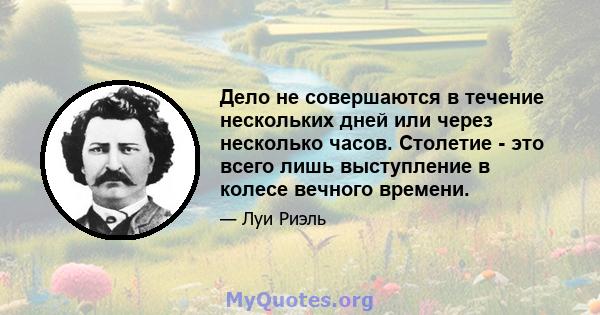 Дело не совершаются в течение нескольких дней или через несколько часов. Столетие - это всего лишь выступление в колесе вечного времени.