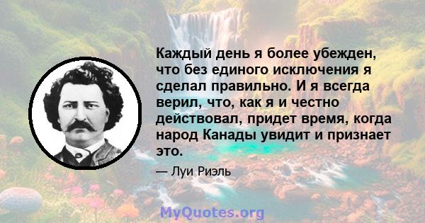 Каждый день я более убежден, что без единого исключения я сделал правильно. И я всегда верил, что, как я и честно действовал, придет время, когда народ Канады увидит и признает это.