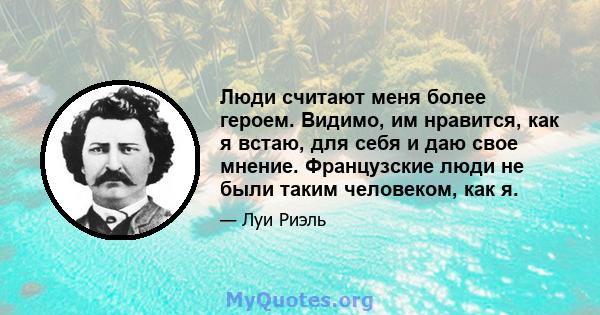 Люди считают меня более героем. Видимо, им нравится, как я встаю, для себя и даю свое мнение. Французские люди не были таким человеком, как я.