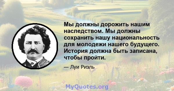 Мы должны дорожить нашим наследством. Мы должны сохранить нашу национальность для молодежи нашего будущего. История должна быть записана, чтобы пройти.