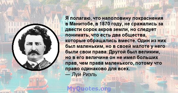 Я полагаю, что наполовину покраснения в Манитобе, в 1870 году, не сражались за двести сорок акров земли, но следует понимать, что есть два общества, которые обращались вместе. Один из них был маленьким, но в своей