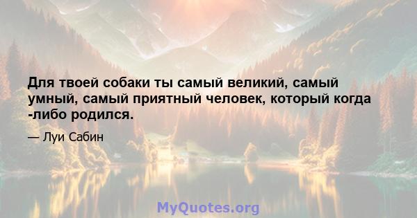 Для твоей собаки ты самый великий, самый умный, самый приятный человек, который когда -либо родился.