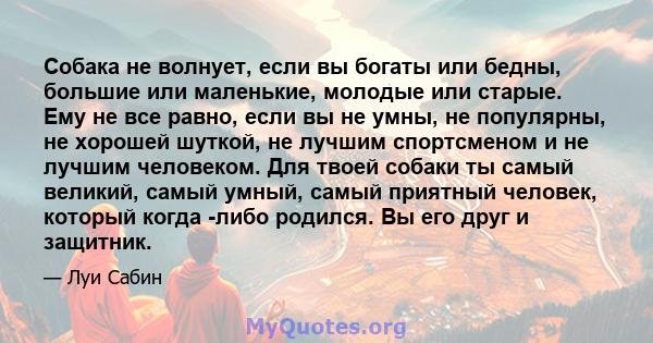 Собака не волнует, если вы богаты или бедны, большие или маленькие, молодые или старые. Ему не все равно, если вы не умны, не популярны, не хорошей шуткой, не лучшим спортсменом и не лучшим человеком. Для твоей собаки