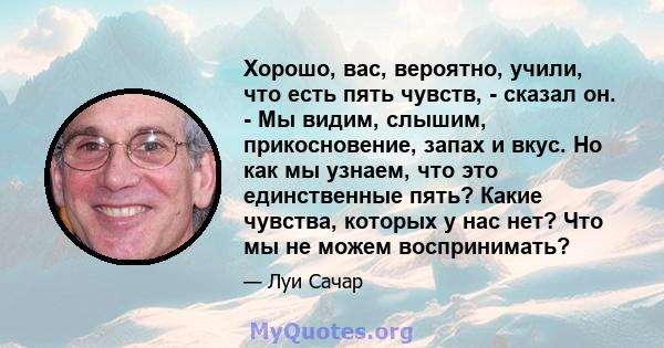 Хорошо, вас, вероятно, учили, что есть пять чувств, - сказал он. - Мы видим, слышим, прикосновение, запах и вкус. Но как мы узнаем, что это единственные пять? Какие чувства, которых у нас нет? Что мы не можем