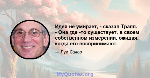 Идея не умирает, - сказал Трапп. - Она где -то существует, в своем собственном измерении, ожидая, когда его воспринимают.