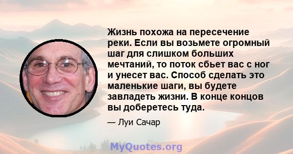 Жизнь похожа на пересечение реки. Если вы возьмете огромный шаг для слишком больших мечтаний, то поток сбьет вас с ног и унесет вас. Способ сделать это маленькие шаги, вы будете завладеть жизни. В конце концов вы