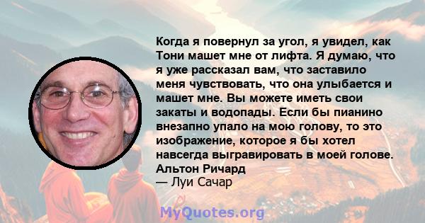 Когда я повернул за угол, я увидел, как Тони машет мне от лифта. Я думаю, что я уже рассказал вам, что заставило меня чувствовать, что она улыбается и машет мне. Вы можете иметь свои закаты и водопады. Если бы пианино