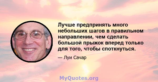 Лучше предпринять много небольших шагов в правильном направлении, чем сделать большой прыжок вперед только для того, чтобы споткнуться.