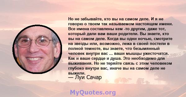 Но не забывайте, кто вы на самом деле. И я не говорю о твоем так называемом настоящем имени. Все имена составлены кем -то другим, даже тот, который дали вам ваши родители. Вы знаете, кто вы на самом деле. Когда вы одни