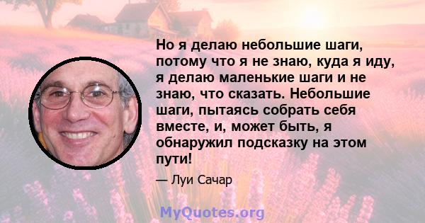 Но я делаю небольшие шаги, потому что я не знаю, куда я иду, я делаю маленькие шаги и не знаю, что сказать. Небольшие шаги, пытаясь собрать себя вместе, и, может быть, я обнаружил подсказку на этом пути!