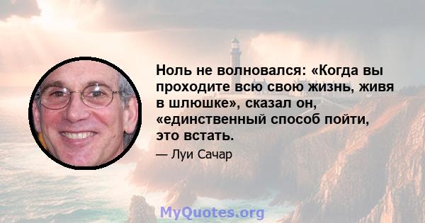 Ноль не волновался: «Когда вы проходите всю свою жизнь, живя в шлюшке», сказал он, «единственный способ пойти, это встать.