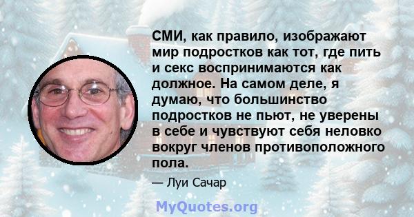 СМИ, как правило, изображают мир подростков как тот, где пить и секс воспринимаются как должное. На самом деле, я думаю, что большинство подростков не пьют, не уверены в себе и чувствуют себя неловко вокруг членов