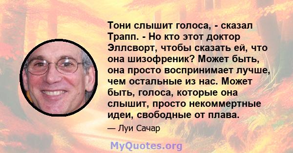 Тони слышит голоса, - сказал Трапп. - Но кто этот доктор Эллсворт, чтобы сказать ей, что она шизофреник? Может быть, она просто воспринимает лучше, чем остальные из нас. Может быть, голоса, которые она слышит, просто