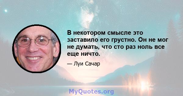 В некотором смысле это заставило его грустно. Он не мог не думать, что сто раз ноль все еще ничто.