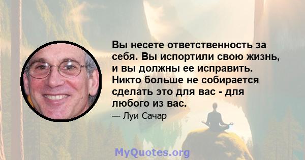 Вы несете ответственность за себя. Вы испортили свою жизнь, и вы должны ее исправить. Никто больше не собирается сделать это для вас - для любого из вас.