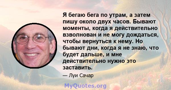 Я бегаю бега по утрам, а затем пишу около двух часов. Бывают моменты, когда я действительно взволнован и не могу дождаться, чтобы вернуться к нему. Но бывают дни, когда я не знаю, что будет дальше, и мне действительно