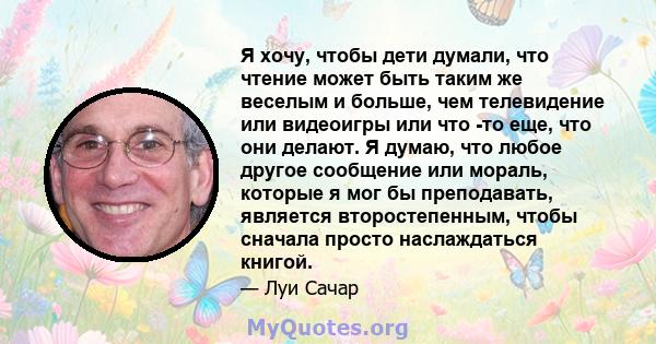 Я хочу, чтобы дети думали, что чтение может быть таким же веселым и больше, чем телевидение или видеоигры или что -то еще, что они делают. Я думаю, что любое другое сообщение или мораль, которые я мог бы преподавать,