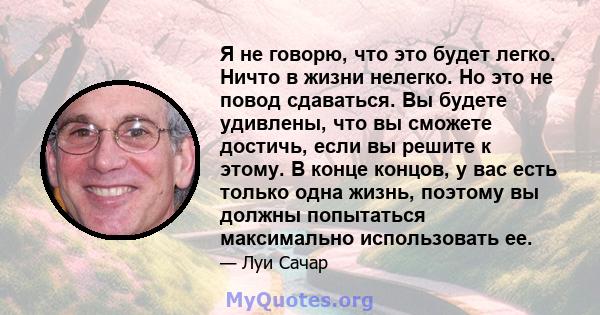 Я не говорю, что это будет легко. Ничто в жизни нелегко. Но это не повод сдаваться. Вы будете удивлены, что вы сможете достичь, если вы решите к этому. В конце концов, у вас есть только одна жизнь, поэтому вы должны