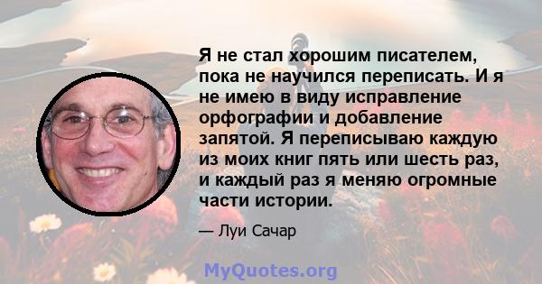 Я не стал хорошим писателем, пока не научился переписать. И я не имею в виду исправление орфографии и добавление запятой. Я переписываю каждую из моих книг пять или шесть раз, и каждый раз я меняю огромные части истории.