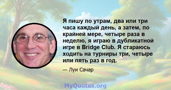 Я пишу по утрам, два или три часа каждый день, а затем, по крайней мере, четыре раза в неделю, я играю в дубликатной игре в Bridge Club. Я стараюсь ходить на турниры три, четыре или пять раз в год.