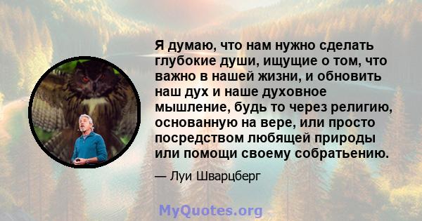 Я думаю, что нам нужно сделать глубокие души, ищущие о том, что важно в нашей жизни, и обновить наш дух и наше духовное мышление, будь то через религию, основанную на вере, или просто посредством любящей природы или