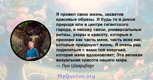 Я провел свою жизнь, захватив красивые образы. И будь то в дикой природе или в центре гигантского города, я нахожу связи, универсальные ритмы, узоры и красоту, которые я признаю как часть меня, часть всех нас, которые