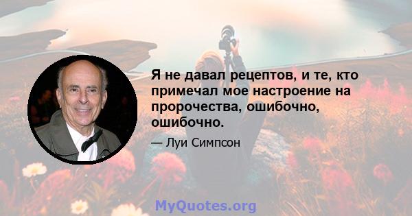 Я не давал рецептов, и те, кто примечал мое настроение на пророчества, ошибочно, ошибочно.