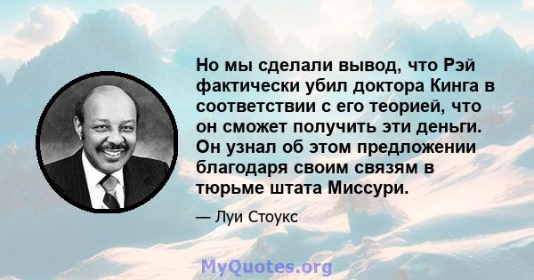 Но мы сделали вывод, что Рэй фактически убил доктора Кинга в соответствии с его теорией, что он сможет получить эти деньги. Он узнал об этом предложении благодаря своим связям в тюрьме штата Миссури.