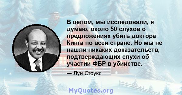 В целом, мы исследовали, я думаю, около 50 слухов о предложениях убить доктора Кинга по всей стране. Но мы не нашли никаких доказательств, подтверждающих слухи об участии ФБР в убийстве.