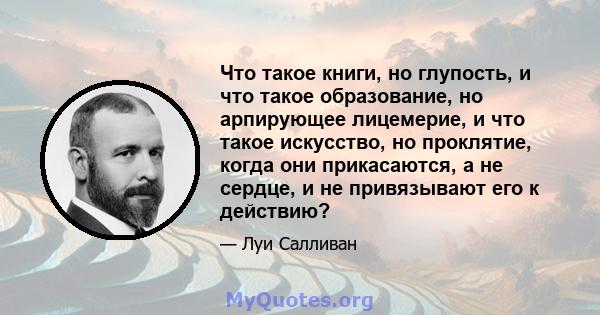 Что такое книги, но глупость, и что такое образование, но арпирующее лицемерие, и что такое искусство, но проклятие, когда они прикасаются, а не сердце, и не привязывают его к действию?