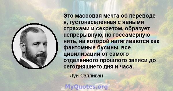 Это массовая мечта об переводе я, густонаселенная с явными страхами и секретом, образует непрерывную, но госсамерную нить, на которой натягиваются как фантомные бусины, все цивилизации от самого отдаленного прошлого