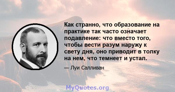 Как странно, что образование на практике так часто означает подавление: что вместо того, чтобы вести разум наружу к свету дня, оно приводит в толку на нем, что темнеет и устал.