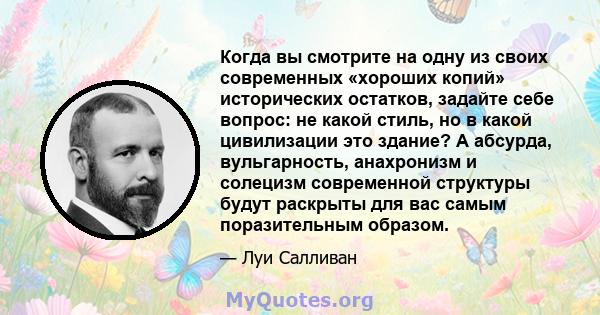 Когда вы смотрите на одну из своих современных «хороших копий» исторических остатков, задайте себе вопрос: не какой стиль, но в какой цивилизации это здание? А абсурда, вульгарность, анахронизм и солецизм современной