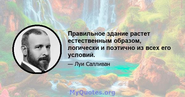 Правильное здание растет естественным образом, логически и поэтично из всех его условий.