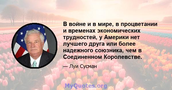 В войне и в мире, в процветании и временах экономических трудностей, у Америки нет лучшего друга или более надежного союзника, чем в Соединенном Королевстве.