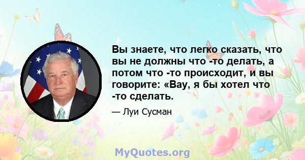 Вы знаете, что легко сказать, что вы не должны что -то делать, а потом что -то происходит, и вы говорите: «Вау, я бы хотел что -то сделать.