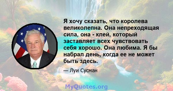 Я хочу сказать, что королева великолепна. Она непреходящая сила, она - клей, который заставляет всех чувствовать себя хорошо. Она любима. Я бы набрал день, когда ее не может быть здесь.