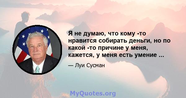 Я не думаю, что кому -то нравится собирать деньги, но по какой -то причине у меня, кажется, у меня есть умение ...