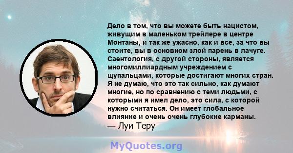 Дело в том, что вы можете быть нацистом, живущим в маленьком трейлере в центре Монтаны, и так же ужасно, как и все, за что вы стоите, вы в основном злой парень в лачуге. Саентология, с другой стороны, является