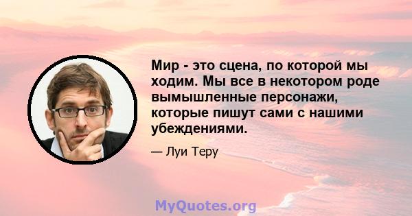 Мир - это сцена, по которой мы ходим. Мы все в некотором роде вымышленные персонажи, которые пишут сами с нашими убеждениями.