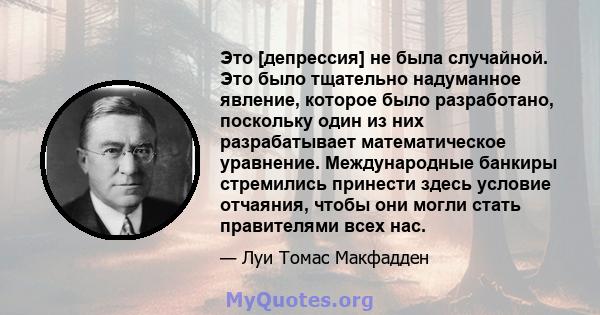 Это [депрессия] не была случайной. Это было тщательно надуманное явление, которое было разработано, поскольку один из них разрабатывает математическое уравнение. Международные банкиры стремились принести здесь условие