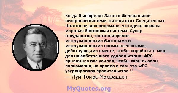 Когда был принят Закон о Федеральной резервной системе, жители этих Соединенных Штатов не воспринимали, что здесь создана мировая банковская система. Супер государство, контролируемое международными банкирами и