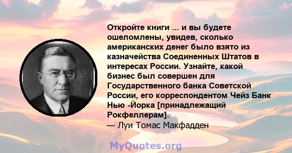 Откройте книги ... и вы будете ошеломлены, увидев, сколько американских денег было взято из казначейства Соединенных Штатов в интересах России. Узнайте, какой бизнес был совершен для Государственного банка Советской