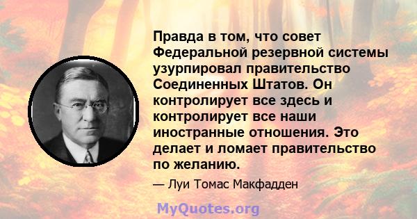 Правда в том, что совет Федеральной резервной системы узурпировал правительство Соединенных Штатов. Он контролирует все здесь и контролирует все наши иностранные отношения. Это делает и ломает правительство по желанию.