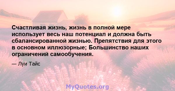 Счастливая жизнь, жизнь в полной мере использует весь наш потенциал и должна быть сбалансированной жизнью. Препятствия для этого в основном иллюзорные; Большинство наших ограничений самообучения.