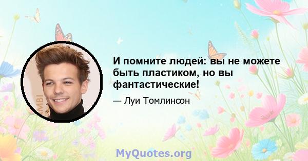 И помните людей: вы не можете быть пластиком, но вы фантастические!